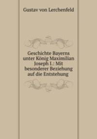 Geschichte Bayerns unter Konig Maximilian Joseph I.: Mit besonderer Beziehung auf die Entstehung .
