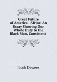 Great Future of America & Africa: An Essay Showing Our Whole Duty to the Black Man, Consistent .