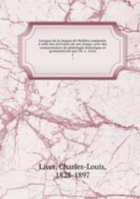 Lexique de la langue de Moliere comparee a celle des ecrivains de son temps, avec des commentaires de philologie historique et grammaticale par Ch. L. Livet