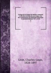 Lexique de la langue de Moliere comparee a celle des ecrivains de son temps, avec des commentaires de philologie historique et grammaticale par Ch. L. Livet