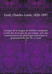 Lexique de la langue de Moliere comparee a celle des ecrivains de son temps, avec des commentaires de philologie historique et grammaticale par Ch. L. Livet