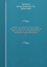 Ceylon : an account of the island, physical, historical, and topographical with notices of its natural history, antiquities and productions. 2