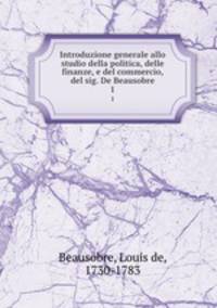 Introduzione generale allo studio della politica, delle finanze, e del commercio, del sig. De Beausobre. 1