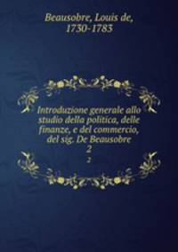Introduzione generale allo studio della politica, delle finanze, e del commercio, del sig. De Beausobre. 2
