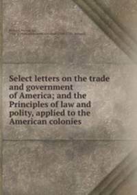 Select letters on the trade and government of America; and the Principles of law and polity, applied to the American colonies