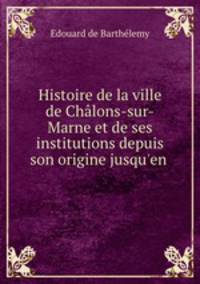 Histoire de la ville de Chalons-sur-Marne et de ses institutions depuis son origine jusqu