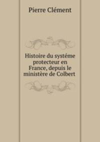 Histoire du systeme protecteur en France, depuis le ministere de Colbert .
