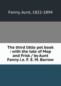 The third little pet book : with the tale of Mop and Frisk / by Aunt Fanny i.e. F. E. M. Barrow