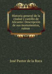 Historia general de la ciudad y castillo de Alicante: Descripcion de sus monumentos, ruinas .