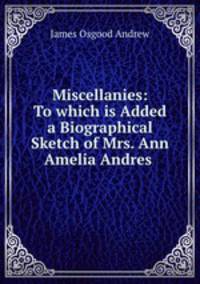 Miscellanies: To which is Added a Biographical Sketch of Mrs. Ann Amelia Andres .