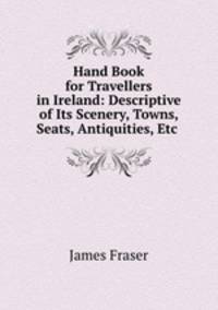 Hand Book for Travellers in Ireland: Descriptive of Its Scenery, Towns, Seats, Antiquities, Etc .