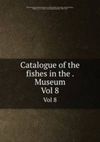 Catalogue of the fishes in the . Museum. Vol 8