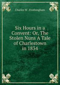 Six Hours in a Convent: Or, The Stolen Nuns A Tale of Charlestown in 1834
