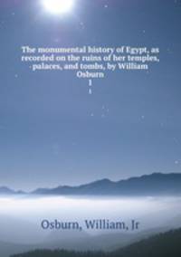 The monumental history of Egypt, as recorded on the ruins of her temples, palaces, and tombs, by William Osburn. 1