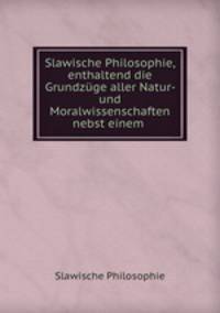 Slawische Philosophie, enthaltend die Grundzuge aller Natur- und Moralwissenschaften nebst einem .