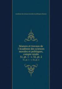Sances et travaux de l`Acadmie des sciences morales et politiques, compte rendu. 31, pt. 1 - v. 32, pt. 2