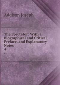 The Spectator: With a Biographical and Critical Preface, and Explanatory Notes .. 4