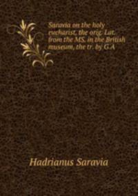 Saravia on the holy eucharist, the orig. Lat. from the MS. in the British museum, the tr. by G.A .