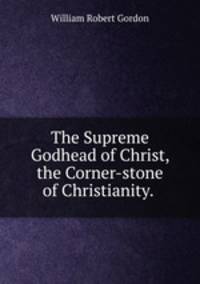 The Supreme Godhead of Christ, the Corner-stone of Christianity. .