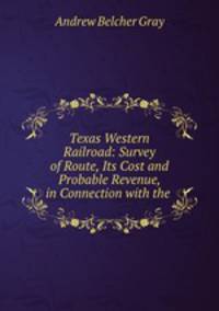 Texas Western Railroad: Survey of Route, Its Cost and Probable Revenue, in Connection with the .