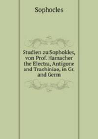 Studien zu Sophokles, von Prof. Hamacher the Electra, Antigone and Trachiniae, in Gr. and Germ
