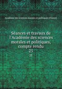 Sances et travaux de l`Acadmie des sciences morales et politiques, compte rendu. 25
