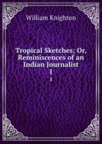 Tropical Sketches; Or, Reminiscences of an Indian Journalist.. 1