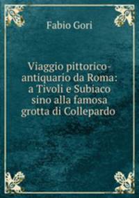 Viaggio pittorico-antiquario da Roma: a Tivoli e Subiaco sino alla famosa grotta di Collepardo .