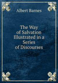 The Way of Salvation Illustrated in a Series of Discourses