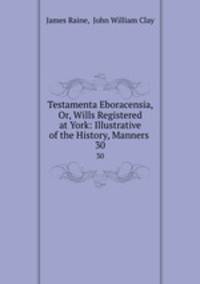 Testamenta Eboracensia, Or, Wills Registered at York: Illustrative of the History, Manners .. 30