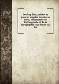 Geofroy Tory, peintre et graveur, premier imprimeur royal, reformateur de l`orthographe et de la typographie sous Francois Ier