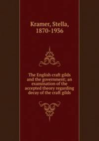 The English craft gilds and the government; an examination of the accepted theory regarding decay of the craft gilds