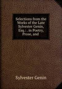 Selections from the Works of the Late Sylvester Genin, Esq.: . in Poetry, Prose, and .