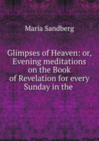 Glimpses of Heaven: or, Evening meditations on the Book of Revelation for every Sunday in the .