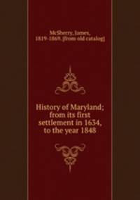History of Maryland; from its first settlement in 1634, to the year 1848