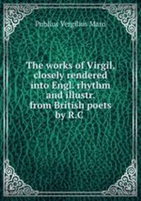 The works of Virgil, closely rendered into Engl. rhythm and illustr. from British poets by R.C .