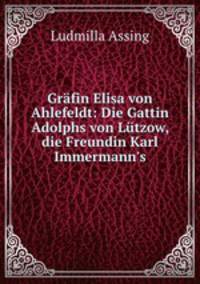 Grfin Elisa von Ahlefeldt: Die Gattin Adolphs von Ltzow, die Freundin Karl Immermann`s