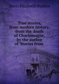 True stories, from modern history, from the death of Charlemagne, by the author of 