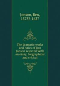 The dramatic works and lyrics of Ben Jonson selected With an essay, biographical and critical
