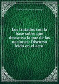Los tratados son la base sobre que descansa la paz de las naciones: Discurso leido en el acto .