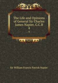 The Life and Opinions of General Sir Charles James Napier, G.C.B.. 4
