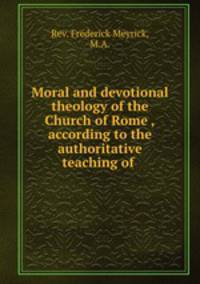 Moral and devotional theology of the Church of Rome ,according to the authoritative teaching of .
