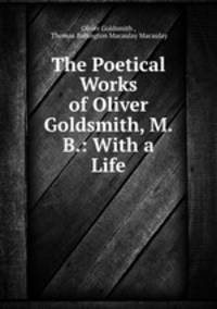 The Poetical Works of Oliver Goldsmith, M.B.: With a Life