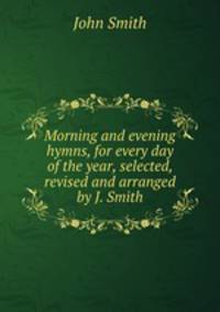 Morning and evening hymns, for every day of the year, selected, revised and arranged by J. Smith