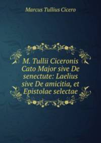 M. Tullii Ciceronis Cato Major sive De senectute: Laelius sive De amicitia, et Epistolae selectae