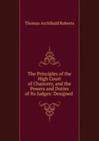 The Principles of the High Court of Chancery, and the Powers and Duties of Its Judges: Designed .