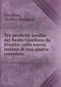 Tre prediche inedite del Beato Giordano da Rivalto: colla nuova lezione di una quarta corredate .