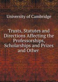 Trusts, Statutes and Directions Affecting the Professorships, Scholarships and Prizes and Other .