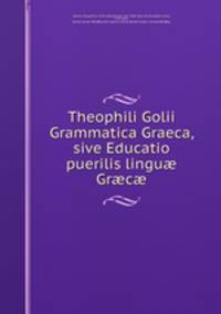 Theophili Golii Grammatica Graeca, sive Educatio puerilis lingu? Gr?c?