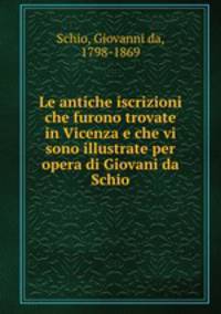 Le antiche iscrizioni che furono trovate in Vicenza e che vi sono illustrate per opera di Giovani da Schio